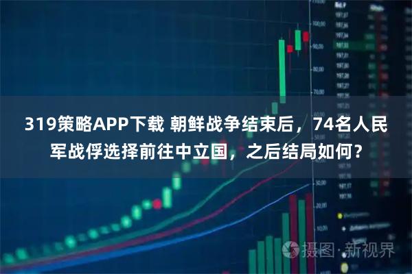 319策略APP下载 朝鲜战争结束后，74名人民军战俘选择前往中立国，之后结局如何？