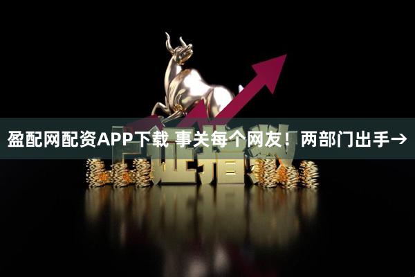 盈配网配资APP下载 事关每个网友！两部门出手→