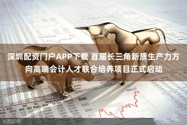 深圳配资门户APP下载 首届长三角新质生产力方向高端会计人才联合培养项目正式启动