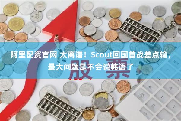 阿里配资官网 太离谱！Scout回国首战差点输，最大问题是不会说韩语了