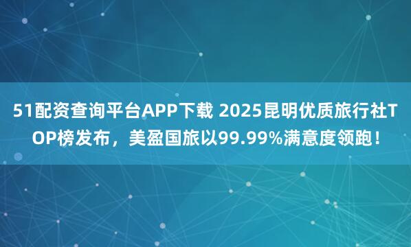51配资查询平台APP下载 2025昆明优质旅行社TOP榜发布，美盈国旅以99.99%满意度领跑！