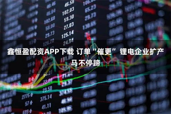 鑫恒盈配资APP下载 订单“催更” 锂电企业扩产马不停蹄