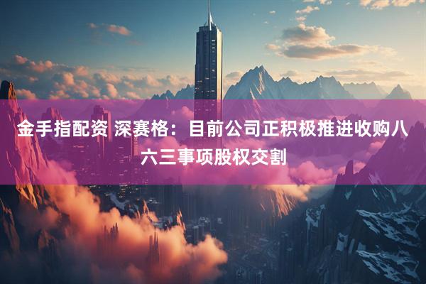 金手指配资 深赛格：目前公司正积极推进收购八六三事项股权交割