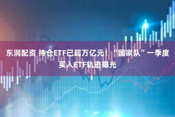 东润配资 持仓ETF已超万亿元！“国家队”一季度买入ETF轨迹曝光