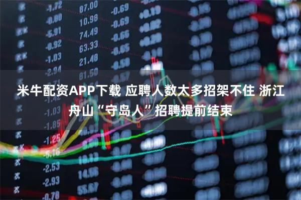 米牛配资APP下载 应聘人数太多招架不住 浙江舟山“守岛人”招聘提前结束