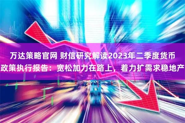 万达策略官网 财信研究解读2023年二季度货币政策执行报告：宽松加力在路上，着力扩需求稳地产
