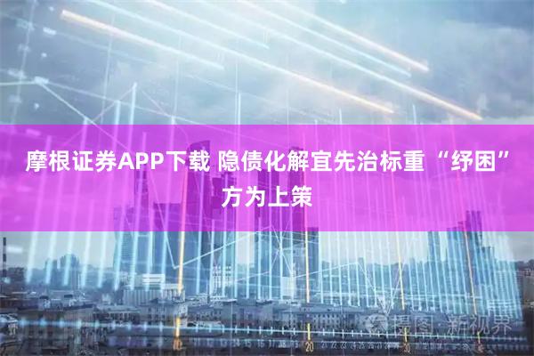 摩根证券APP下载 隐债化解宜先治标重 “纾困”方为上策