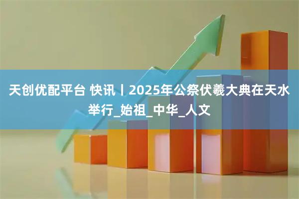 天创优配平台 快讯丨2025年公祭伏羲大典在天水举行_始祖_中华_人文