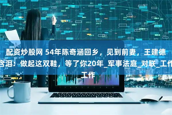 配资炒股网 54年陈奇涵回乡，见到前妻，王建德含泪：做起这双鞋，等了你20年_军事法庭_对联_工作