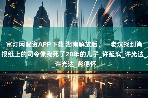 富灯网配资APP下载 湖南解放后，一老汉找到肖劲光：报纸上的司令像我死了20年的儿子_许延滨_许光达_彭德怀