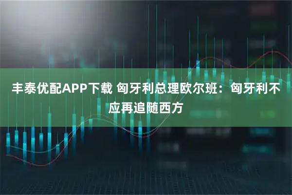 丰泰优配APP下载 匈牙利总理欧尔班：匈牙利不应再追随西方
