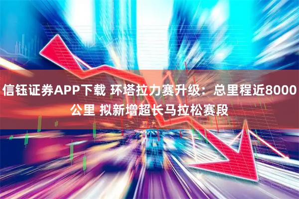 信钰证券APP下载 环塔拉力赛升级：总里程近8000公里 拟新增超长马拉松赛段