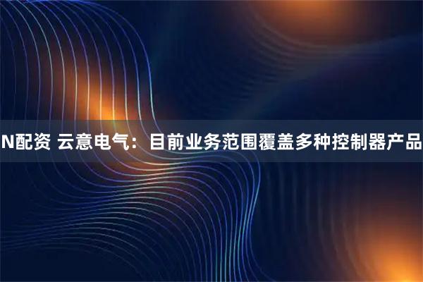 N配资 云意电气：目前业务范围覆盖多种控制器产品