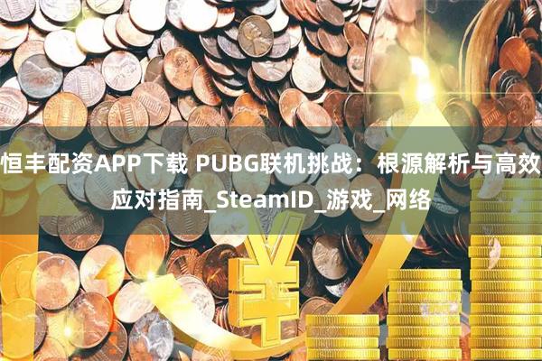 恒丰配资APP下载 PUBG联机挑战：根源解析与高效应对指南_SteamID_游戏_网络