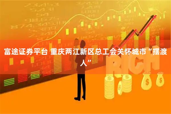 富途证券平台 重庆两江新区总工会关怀城市“摆渡人”