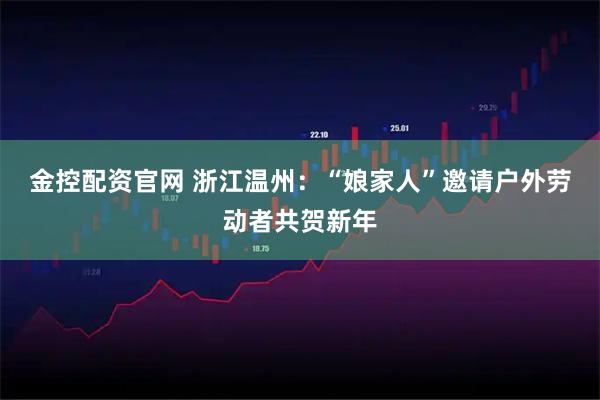 金控配资官网 浙江温州：“娘家人”邀请户外劳动者共贺新年