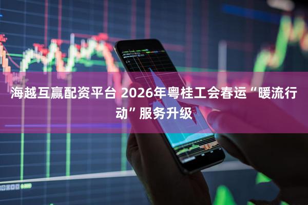 海越互赢配资平台 2026年粤桂工会春运“暖流行动”服务升级