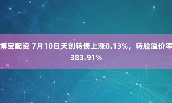 博宝配资 7月10日天创转债上涨0.13%，转股溢价率383.91%