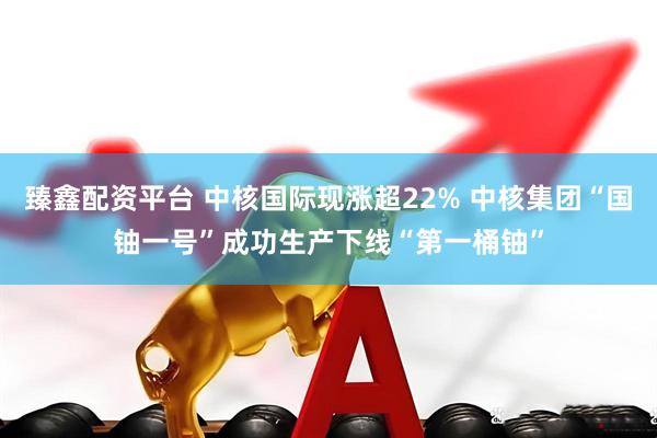 臻鑫配资平台 中核国际现涨超22% 中核集团“国铀一号”成功生产下线“第一桶铀”