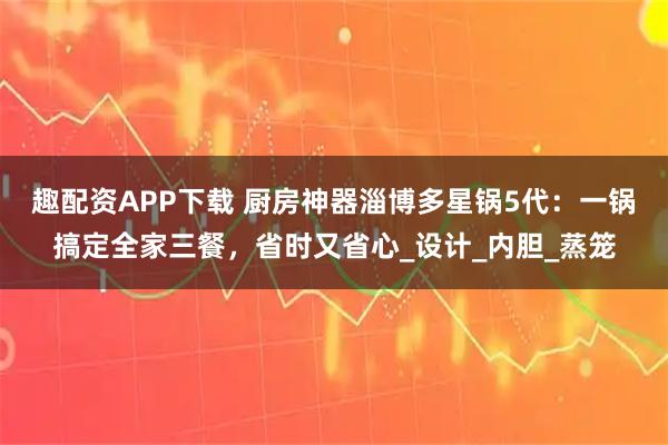 趣配资APP下载 厨房神器淄博多星锅5代：一锅搞定全家三餐，省时又省心_设计_内胆_蒸笼