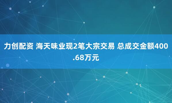 力创配资 海天味业现2笔大宗交易 总成交金额400.68万元