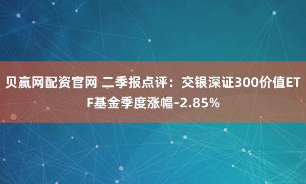 贝赢网配资官网 二季报点评：交银深证300价值ETF基金季度涨幅-2.85%