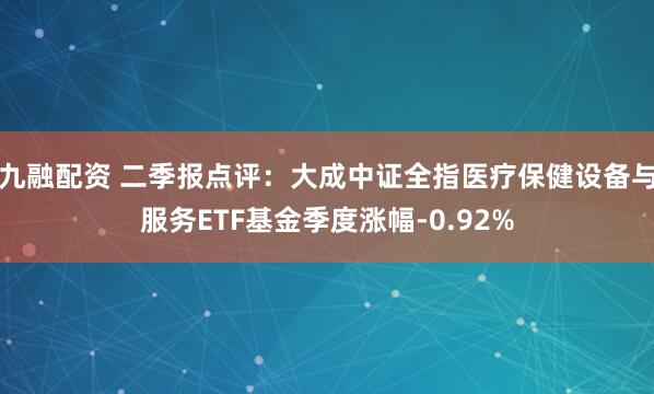 九融配资 二季报点评：大成中证全指医疗保健设备与服务ETF基金季度涨幅-0.92%