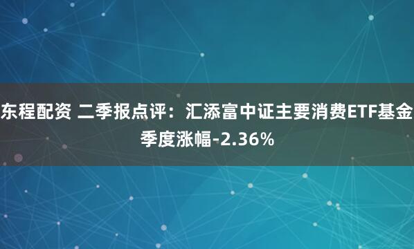 东程配资 二季报点评：汇添富中证主要消费ETF基金季度涨幅-2.36%