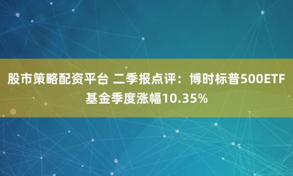 股市策略配资平台 二季报点评：博时标普500ETF基金季度涨幅10.35%
