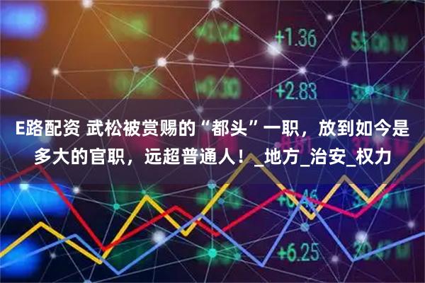 E路配资 武松被赏赐的“都头”一职，放到如今是多大的官职，远超普通人！_地方_治安_权力