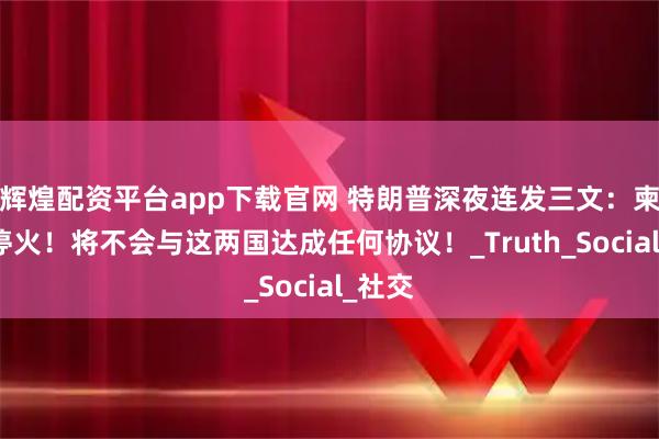 辉煌配资平台app下载官网 特朗普深夜连发三文：柬泰不停火！将不会与这两国达成任何协议！_Truth_Social_社交