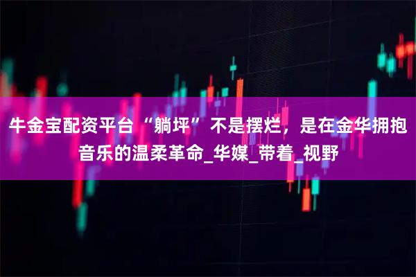 牛金宝配资平台 “躺坪” 不是摆烂，是在金华拥抱音乐的温柔革命_华媒_带着_视野