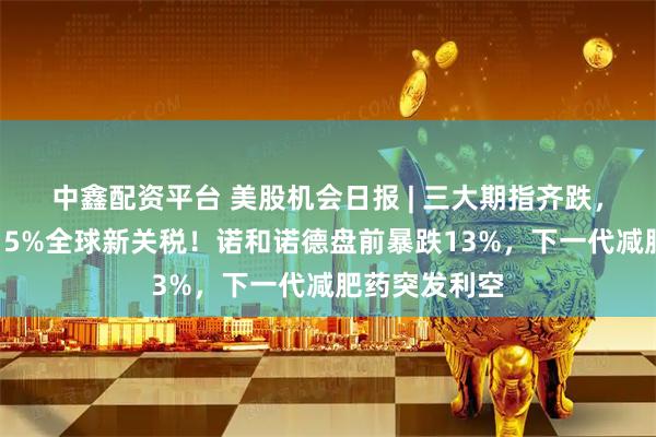 中鑫配资平台 美股机会日报 | 三大期指齐跌,特朗普新推15%全球新关税!诺和诺德盘前暴跌13%,下一代减肥药突发利空