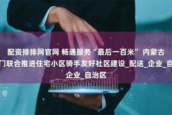 配资排排网官网 畅通服务“最后一百米” 内蒙古四部门联合推进住宅小区骑手友好社区建设_配送_企业_自治区