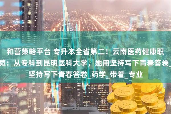 和营策略平台 专升本全省第二!云南医药健康职业学院学子曹永菀:从专科到昆明医科大学,她用坚持写下青春答卷_药学_带着_专业