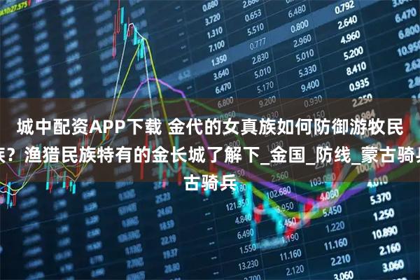 城中配资APP下载 金代的女真族如何防御游牧民族？渔猎民族特有的金长城了解下_金国_防线_蒙古骑兵