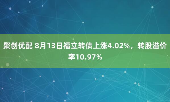 聚创优配 8月13日福立转债上涨4.02%，转股溢价率10.97%