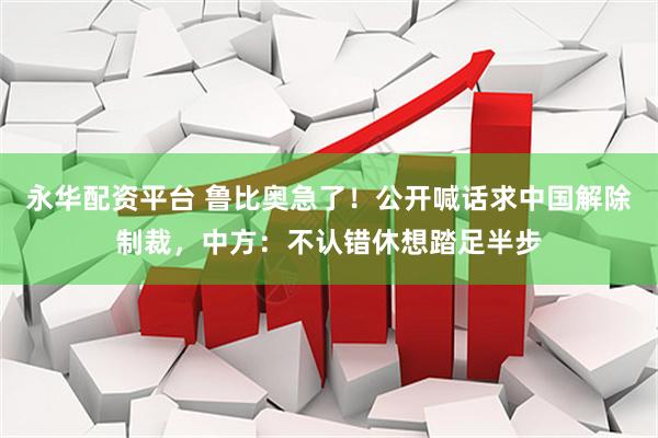 永华配资平台 鲁比奥急了！公开喊话求中国解除制裁，中方：不认错休想踏足半步