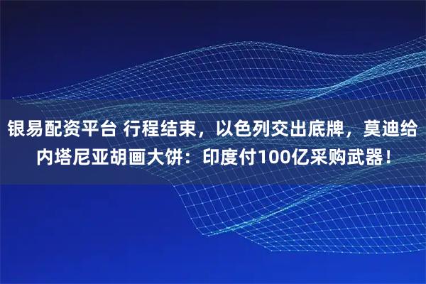 银易配资平台 行程结束，以色列交出底牌，莫迪给内塔尼亚胡画大饼：印度付100亿采购武器！