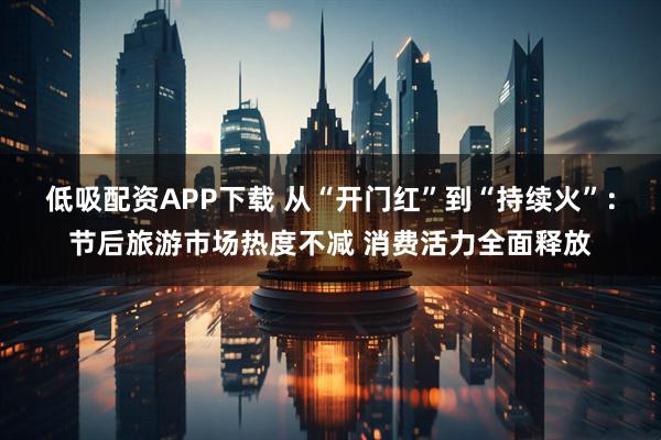 低吸配资APP下载 从“开门红”到“持续火”：节后旅游市场热度不减 消费活力全面释放