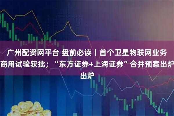 广州配资网平台 盘前必读丨首个卫星物联网业务商用试验获批；“东方证券+上海证券”合并预案出炉
